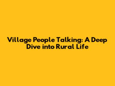 Village People Talking: A Deep Dive into Rural Life