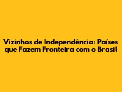 Vizinhos de Independência: Países que Fazem Fronteira com o Brasil