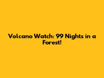 Volcano Watch: 99 Nights in a Forest!