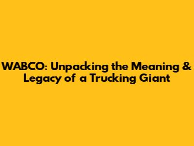 WABCO: Unpacking the Meaning & Legacy of a Trucking Giant