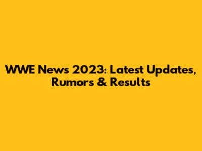 WWE News 2023: Latest Updates, Rumors & Results