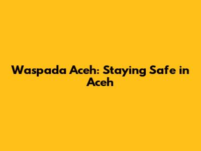 Waspada Aceh: Staying Safe in Aceh