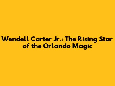 Wendell Carter Jr.: The Rising Star of the Orlando Magic