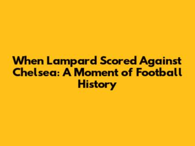 When Lampard Scored Against Chelsea: A Moment of Football History