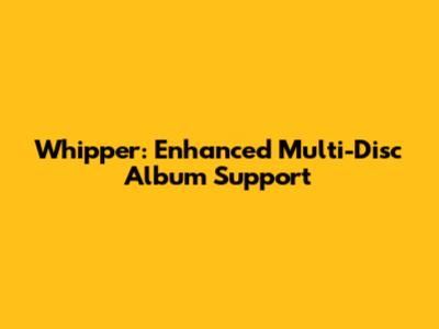 Whipper: Enhanced Multi-Disc Album Support