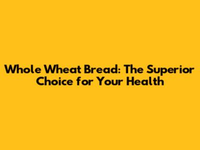Whole Wheat Bread: The Superior Choice for Your Health