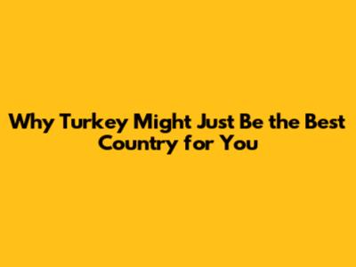 Why Turkey Might Just Be the Best Country for You