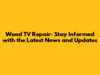 Wood TV Repair: Stay Informed with the Latest News and Updates