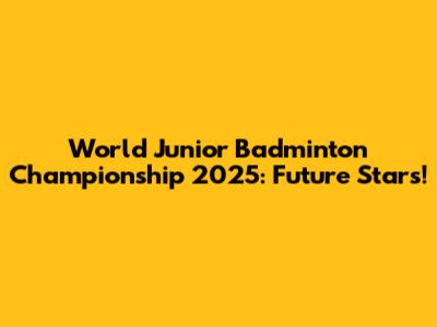 World Junior Badminton Championship 2025: Future Stars!