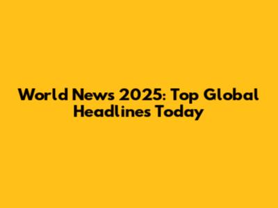 World News 2025: Top Global Headlines Today