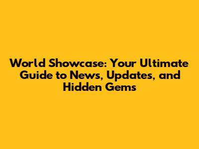 World Showcase: Your Ultimate Guide to News, Updates, and Hidden Gems