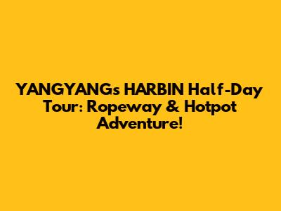 YANGYANG's HARBIN Half-Day Tour: Ropeway & Hotpot Adventure!