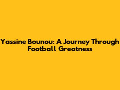 Yassine Bounou: A Journey Through Football Greatness