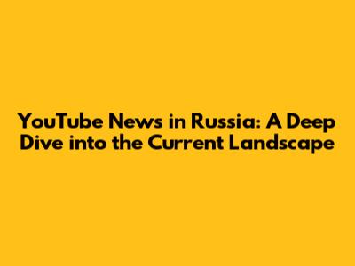 YouTube News in Russia: A Deep Dive into the Current Landscape