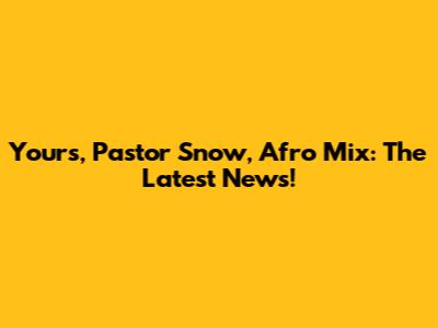 Yours, Pastor Snow, Afro Mix: The Latest News!