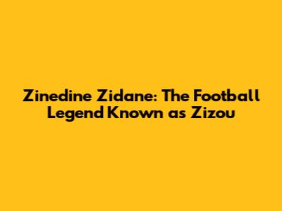 Zinedine Zidane: The Football Legend Known as Zizou