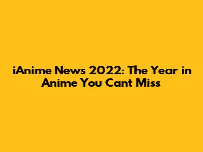 iAnime News 2022: The Year in Anime You Can't Miss