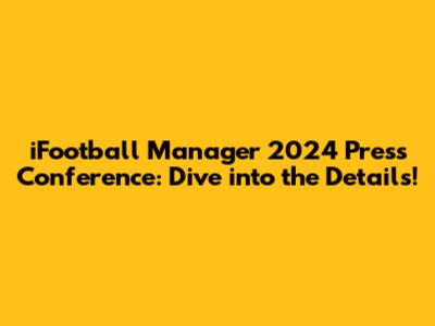 iFootball Manager 2024 Press Conference: Dive into the Details!