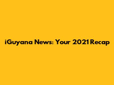 iGuyana News: Your 2021 Recap