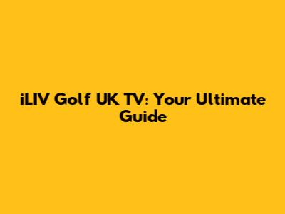 iLIV Golf UK TV: Your Ultimate Guide