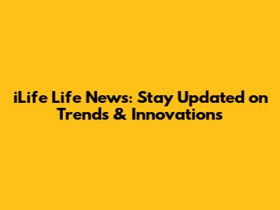 iLife Life News: Stay Updated on Trends & Innovations