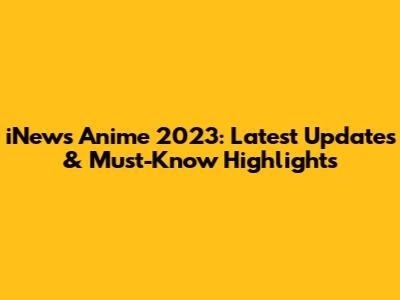 iNews Anime 2023: Latest Updates & Must-Know Highlights