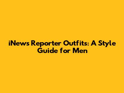 iNews Reporter Outfits: A Style Guide for Men