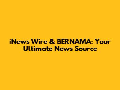 iNews Wire & BERNAMA: Your Ultimate News Source