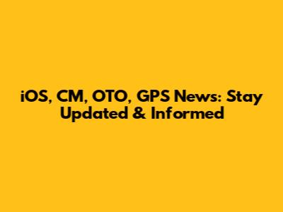 iOS, CM, OTO, GPS News: Stay Updated & Informed