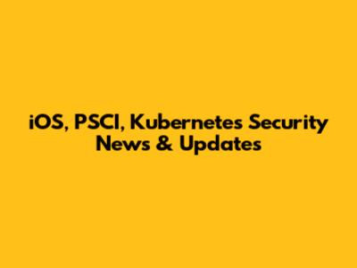 iOS, PSCI, Kubernetes Security News & Updates