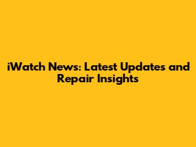 iWatch News: Latest Updates and Repair Insights