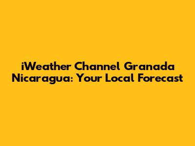 iWeather Channel Granada Nicaragua: Your Local Forecast