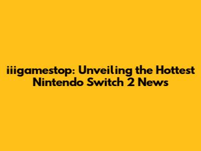 iiigamestop: Unveiling the Hottest Nintendo Switch 2 News