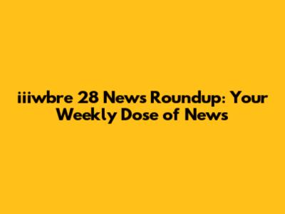 iiiwbre 28 News Roundup: Your Weekly Dose of News