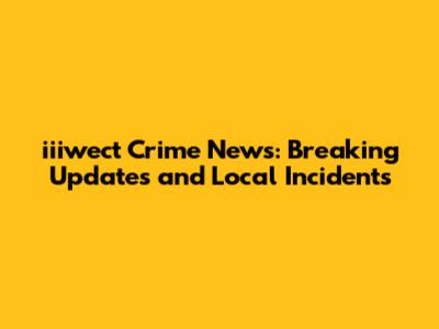 iiiwect Crime News: Breaking Updates and Local Incidents
