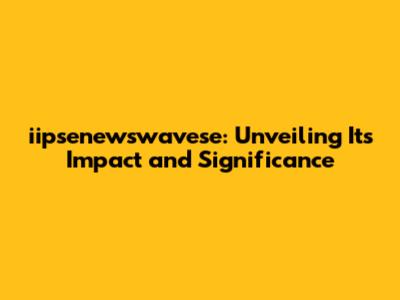 iipsenewswavese: Unveiling Its Impact and Significance