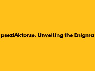 pseziAktorse: Unveiling the Enigma